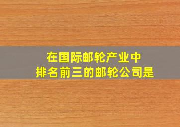 在国际邮轮产业中 排名前三的邮轮公司是